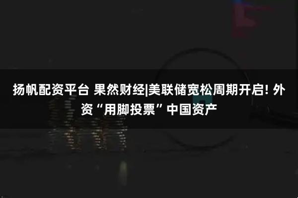 扬帆配资平台 果然财经|美联储宽松周期开启! 外资“用脚投票”中国资产
