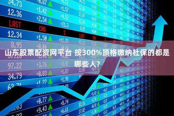 山东股票配资网平台 按300%顶格缴纳社保的都是哪些人?