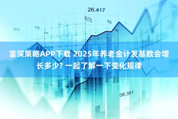 富深策略APP下载 2025年养老金计发基数会增长多少? 一起了解一下变化规律