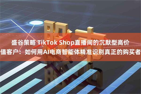 盛谷策略 TikTok Shop直播间的沉默型高价值客户：如何用AI电商智能体精准识别真正的购买者