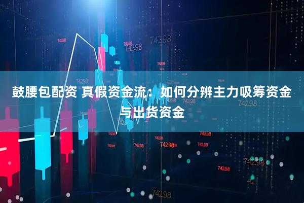 鼓腰包配资 真假资金流：如何分辨主力吸筹资金与出货资金