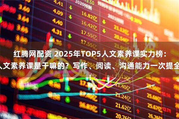 红腾网配资 2025年TOP5人文素养课实力榜：人文素养课是干嘛的？写作、阅读、沟通能力一次提全！