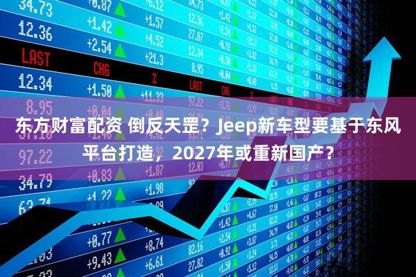 东方财富配资 倒反天罡？Jeep新车型要基于东风平台打造，2027年或重新国产？