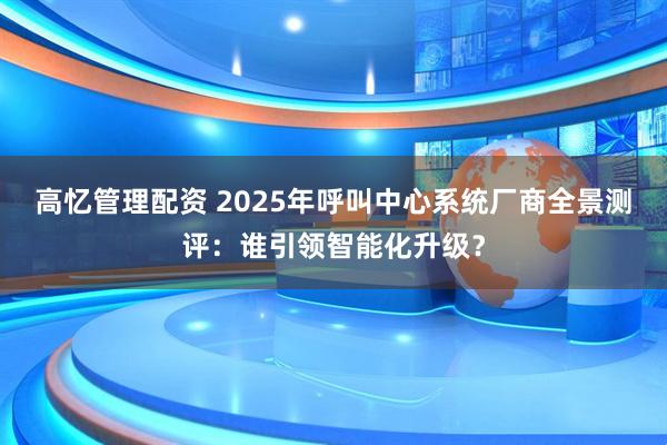 高忆管理配资 2025年呼叫中心系统厂商全景测评：谁引领智能化升级？