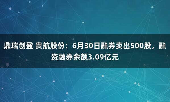 鼎瑞创盈 贵航股份：6月30日融券卖出500股，融资融券余额3.09亿元