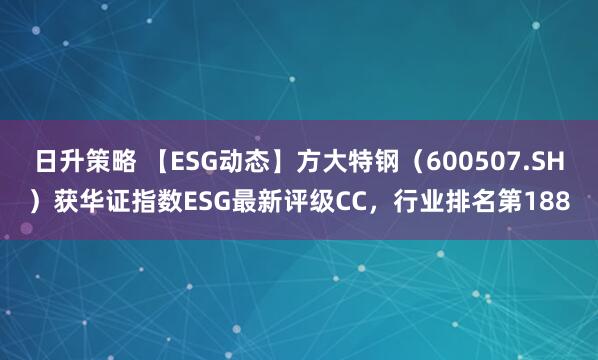 日升策略 【ESG动态】方大特钢（600507.SH）获华证指数ESG最新评级CC，行业排名第188