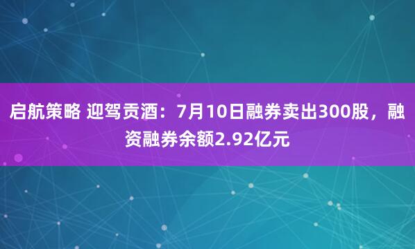 启航策略 迎驾贡酒：7月10日融券卖出300股，融资融券余额2.92亿元