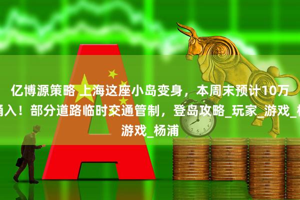 亿博源策略 上海这座小岛变身，本周末预计10万人涌入！部分道路临时交通管制，登岛攻略_玩家_游戏_杨浦